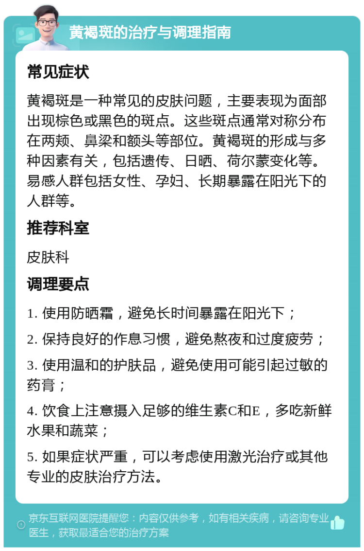 黄褐斑的治疗与调理指南 常见症状 黄褐斑是一种常见的皮肤问题，主要表现为面部出现棕色或黑色的斑点。这些斑点通常对称分布在两颊、鼻梁和额头等部位。黄褐斑的形成与多种因素有关，包括遗传、日晒、荷尔蒙变化等。易感人群包括女性、孕妇、长期暴露在阳光下的人群等。 推荐科室 皮肤科 调理要点 1. 使用防晒霜，避免长时间暴露在阳光下； 2. 保持良好的作息习惯，避免熬夜和过度疲劳； 3. 使用温和的护肤品，避免使用可能引起过敏的药膏； 4. 饮食上注意摄入足够的维生素C和E，多吃新鲜水果和蔬菜； 5. 如果症状严重，可以考虑使用激光治疗或其他专业的皮肤治疗方法。