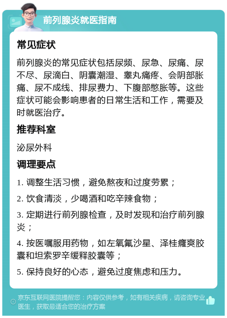 前列腺炎就医指南 常见症状 前列腺炎的常见症状包括尿频、尿急、尿痛、尿不尽、尿滴白、阴囊潮湿、睾丸痛疼、会阴部胀痛、尿不成线、排尿费力、下腹部憋胀等。这些症状可能会影响患者的日常生活和工作，需要及时就医治疗。 推荐科室 泌尿外科 调理要点 1. 调整生活习惯，避免熬夜和过度劳累； 2. 饮食清淡，少喝酒和吃辛辣食物； 3. 定期进行前列腺检查，及时发现和治疗前列腺炎； 4. 按医嘱服用药物，如左氧氟沙星、泽桂癃爽胶囊和坦索罗辛缓释胶囊等； 5. 保持良好的心态，避免过度焦虑和压力。