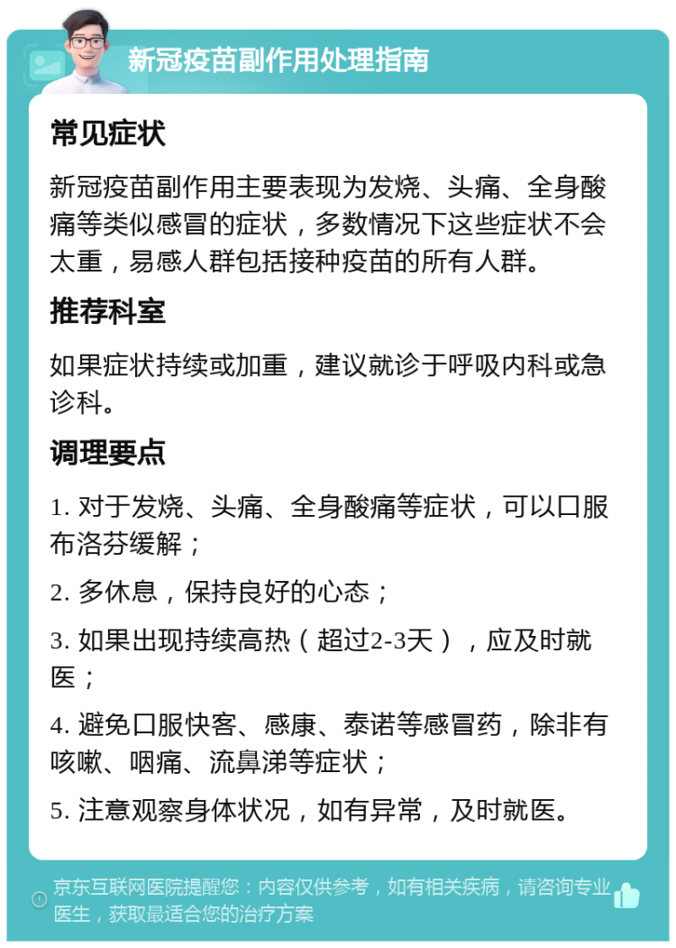 新冠疫苗副作用处理指南 常见症状 新冠疫苗副作用主要表现为发烧、头痛、全身酸痛等类似感冒的症状，多数情况下这些症状不会太重，易感人群包括接种疫苗的所有人群。 推荐科室 如果症状持续或加重，建议就诊于呼吸内科或急诊科。 调理要点 1. 对于发烧、头痛、全身酸痛等症状，可以口服布洛芬缓解； 2. 多休息，保持良好的心态； 3. 如果出现持续高热（超过2-3天），应及时就医； 4. 避免口服快客、感康、泰诺等感冒药，除非有咳嗽、咽痛、流鼻涕等症状； 5. 注意观察身体状况，如有异常，及时就医。