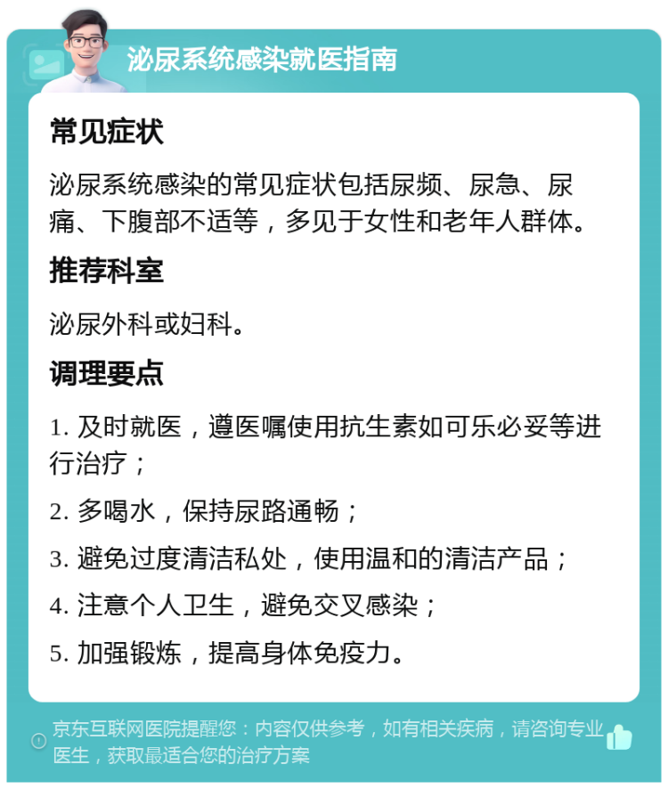 泌尿系统感染就医指南 常见症状 泌尿系统感染的常见症状包括尿频、尿急、尿痛、下腹部不适等，多见于女性和老年人群体。 推荐科室 泌尿外科或妇科。 调理要点 1. 及时就医，遵医嘱使用抗生素如可乐必妥等进行治疗； 2. 多喝水，保持尿路通畅； 3. 避免过度清洁私处，使用温和的清洁产品； 4. 注意个人卫生，避免交叉感染； 5. 加强锻炼，提高身体免疫力。