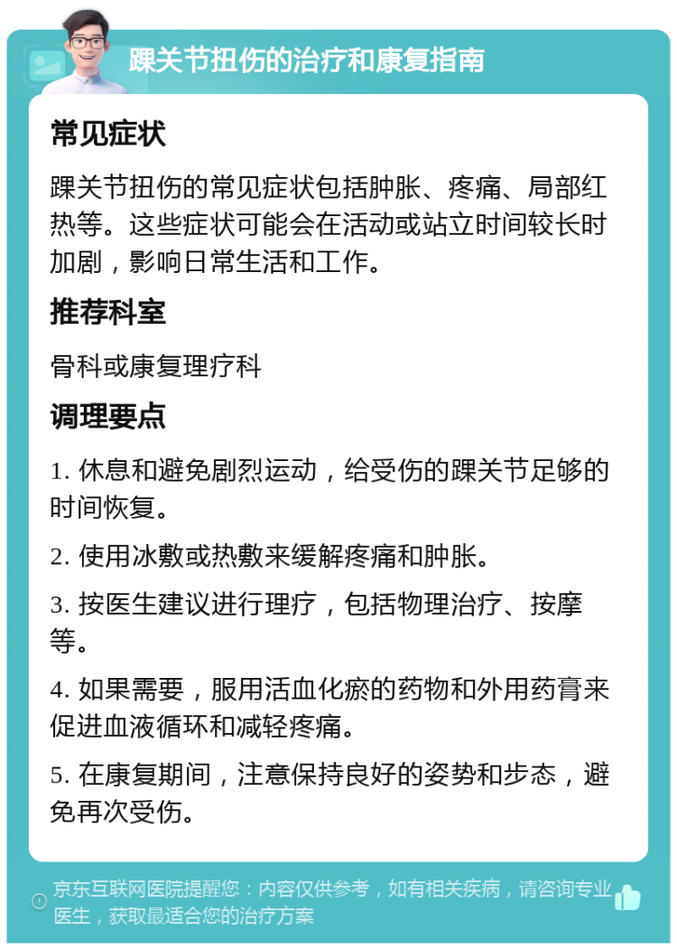 踝关节扭伤的治疗和康复指南 常见症状 踝关节扭伤的常见症状包括肿胀、疼痛、局部红热等。这些症状可能会在活动或站立时间较长时加剧，影响日常生活和工作。 推荐科室 骨科或康复理疗科 调理要点 1. 休息和避免剧烈运动，给受伤的踝关节足够的时间恢复。 2. 使用冰敷或热敷来缓解疼痛和肿胀。 3. 按医生建议进行理疗，包括物理治疗、按摩等。 4. 如果需要，服用活血化瘀的药物和外用药膏来促进血液循环和减轻疼痛。 5. 在康复期间，注意保持良好的姿势和步态，避免再次受伤。