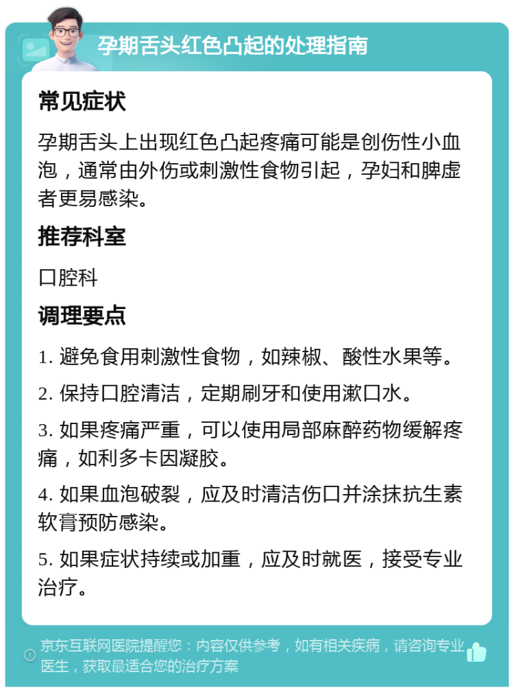 孕期舌头红色凸起的处理指南 常见症状 孕期舌头上出现红色凸起疼痛可能是创伤性小血泡，通常由外伤或刺激性食物引起，孕妇和脾虚者更易感染。 推荐科室 口腔科 调理要点 1. 避免食用刺激性食物，如辣椒、酸性水果等。 2. 保持口腔清洁，定期刷牙和使用漱口水。 3. 如果疼痛严重，可以使用局部麻醉药物缓解疼痛，如利多卡因凝胶。 4. 如果血泡破裂，应及时清洁伤口并涂抹抗生素软膏预防感染。 5. 如果症状持续或加重，应及时就医，接受专业治疗。