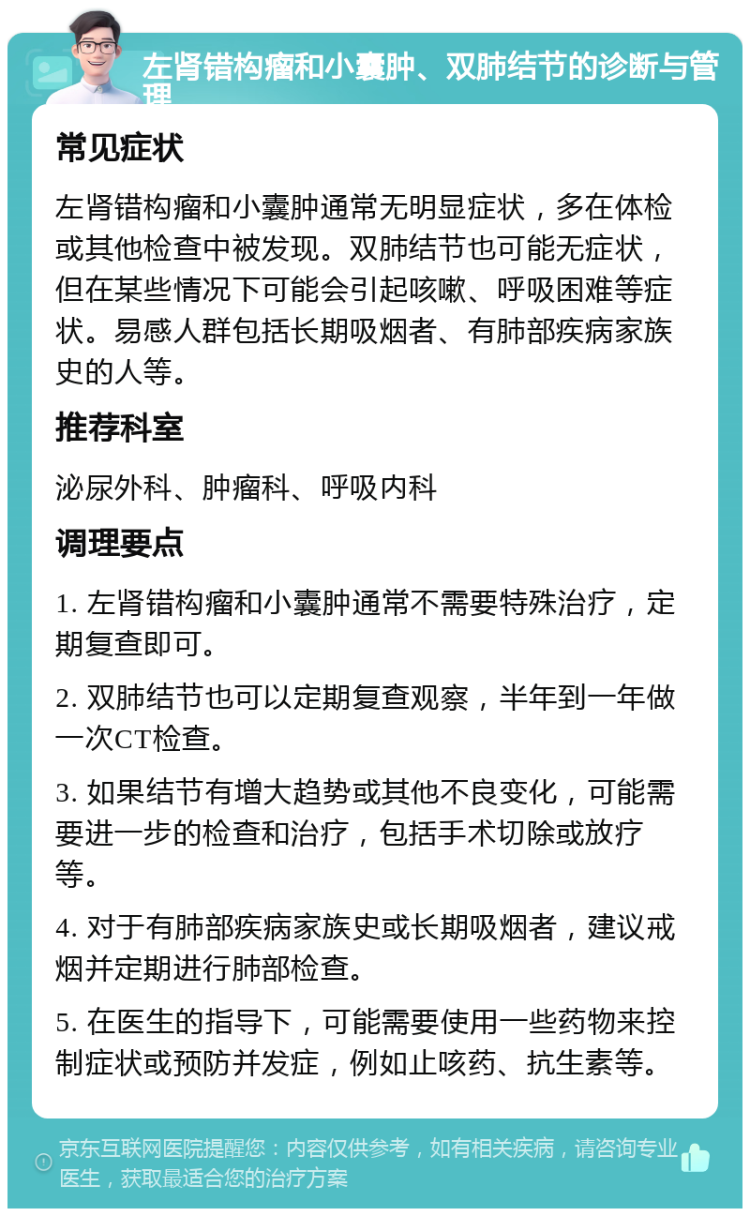 左肾错构瘤和小囊肿、双肺结节的诊断与管理 常见症状 左肾错构瘤和小囊肿通常无明显症状，多在体检或其他检查中被发现。双肺结节也可能无症状，但在某些情况下可能会引起咳嗽、呼吸困难等症状。易感人群包括长期吸烟者、有肺部疾病家族史的人等。 推荐科室 泌尿外科、肿瘤科、呼吸内科 调理要点 1. 左肾错构瘤和小囊肿通常不需要特殊治疗，定期复查即可。 2. 双肺结节也可以定期复查观察，半年到一年做一次CT检查。 3. 如果结节有增大趋势或其他不良变化，可能需要进一步的检查和治疗，包括手术切除或放疗等。 4. 对于有肺部疾病家族史或长期吸烟者，建议戒烟并定期进行肺部检查。 5. 在医生的指导下，可能需要使用一些药物来控制症状或预防并发症，例如止咳药、抗生素等。