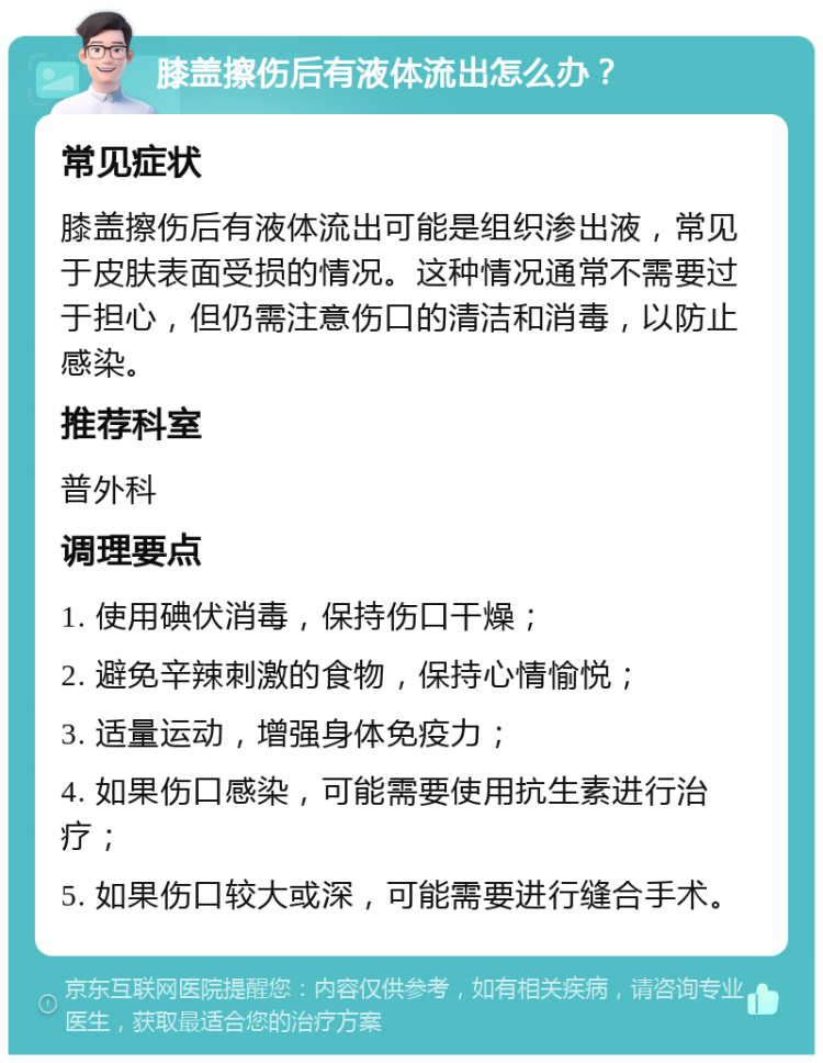 膝盖擦伤后有液体流出怎么办？ 常见症状 膝盖擦伤后有液体流出可能是组织渗出液，常见于皮肤表面受损的情况。这种情况通常不需要过于担心，但仍需注意伤口的清洁和消毒，以防止感染。 推荐科室 普外科 调理要点 1. 使用碘伏消毒，保持伤口干燥； 2. 避免辛辣刺激的食物，保持心情愉悦； 3. 适量运动，增强身体免疫力； 4. 如果伤口感染，可能需要使用抗生素进行治疗； 5. 如果伤口较大或深，可能需要进行缝合手术。