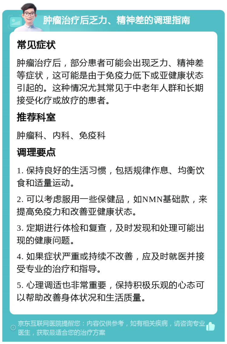 肿瘤治疗后乏力、精神差的调理指南 常见症状 肿瘤治疗后，部分患者可能会出现乏力、精神差等症状，这可能是由于免疫力低下或亚健康状态引起的。这种情况尤其常见于中老年人群和长期接受化疗或放疗的患者。 推荐科室 肿瘤科、内科、免疫科 调理要点 1. 保持良好的生活习惯，包括规律作息、均衡饮食和适量运动。 2. 可以考虑服用一些保健品，如NMN基础款，来提高免疫力和改善亚健康状态。 3. 定期进行体检和复查，及时发现和处理可能出现的健康问题。 4. 如果症状严重或持续不改善，应及时就医并接受专业的治疗和指导。 5. 心理调适也非常重要，保持积极乐观的心态可以帮助改善身体状况和生活质量。