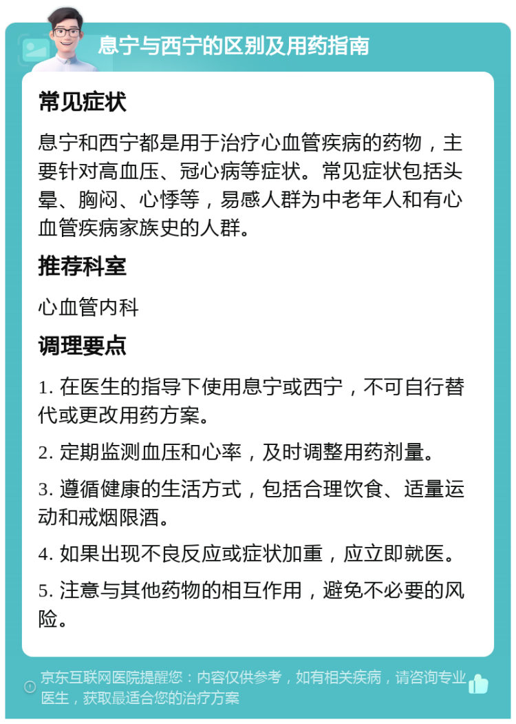 息宁与西宁的区别及用药指南 常见症状 息宁和西宁都是用于治疗心血管疾病的药物，主要针对高血压、冠心病等症状。常见症状包括头晕、胸闷、心悸等，易感人群为中老年人和有心血管疾病家族史的人群。 推荐科室 心血管内科 调理要点 1. 在医生的指导下使用息宁或西宁，不可自行替代或更改用药方案。 2. 定期监测血压和心率，及时调整用药剂量。 3. 遵循健康的生活方式，包括合理饮食、适量运动和戒烟限酒。 4. 如果出现不良反应或症状加重，应立即就医。 5. 注意与其他药物的相互作用，避免不必要的风险。