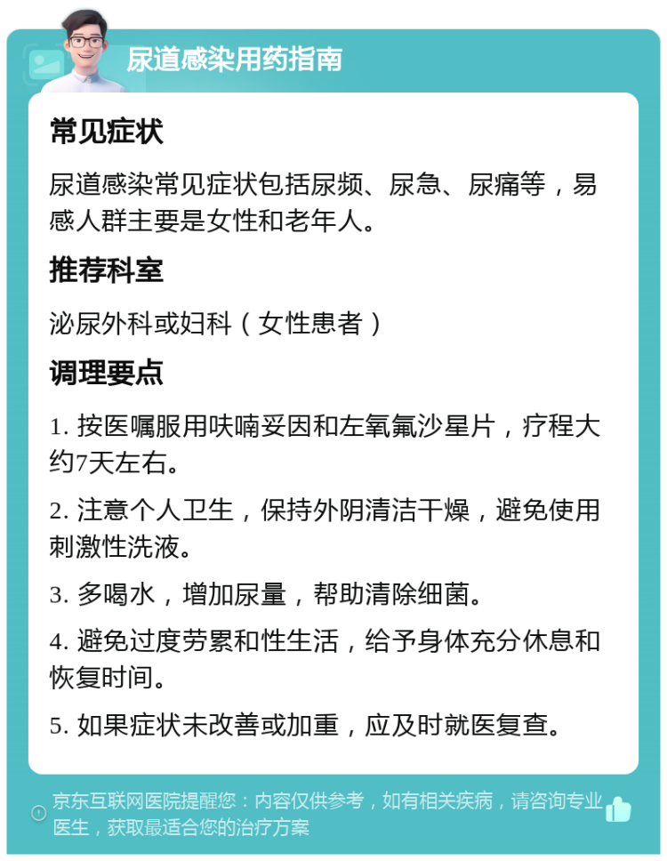 尿道感染用药指南 常见症状 尿道感染常见症状包括尿频、尿急、尿痛等，易感人群主要是女性和老年人。 推荐科室 泌尿外科或妇科（女性患者） 调理要点 1. 按医嘱服用呋喃妥因和左氧氟沙星片，疗程大约7天左右。 2. 注意个人卫生，保持外阴清洁干燥，避免使用刺激性洗液。 3. 多喝水，增加尿量，帮助清除细菌。 4. 避免过度劳累和性生活，给予身体充分休息和恢复时间。 5. 如果症状未改善或加重，应及时就医复查。