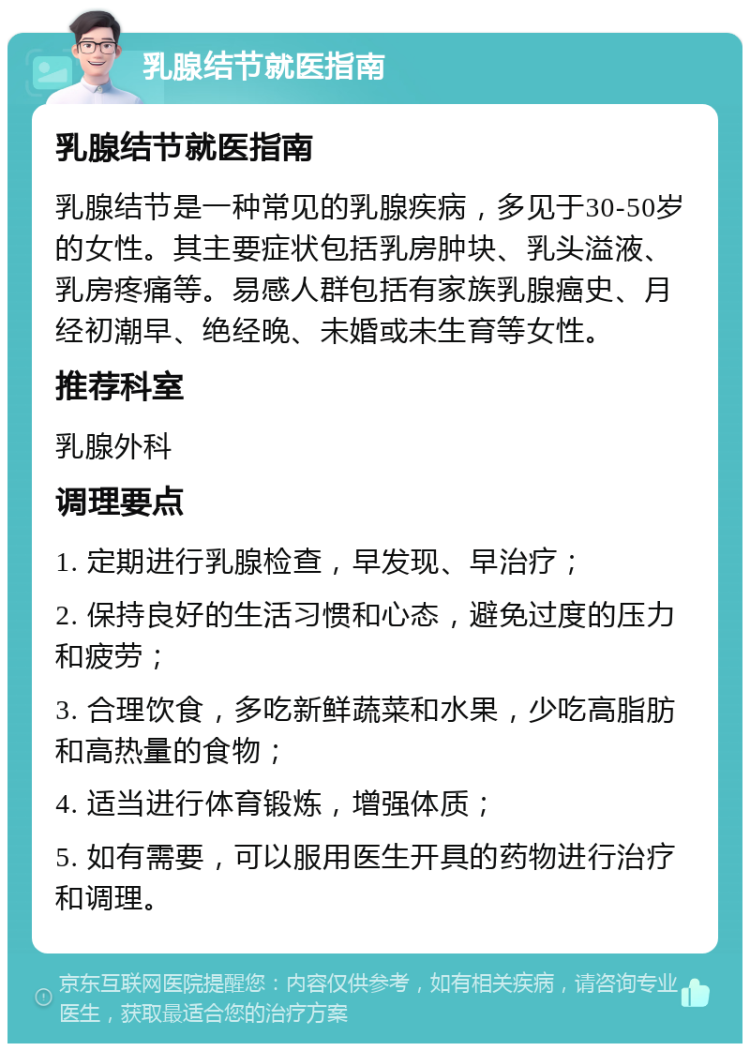 乳腺结节就医指南 乳腺结节就医指南 乳腺结节是一种常见的乳腺疾病，多见于30-50岁的女性。其主要症状包括乳房肿块、乳头溢液、乳房疼痛等。易感人群包括有家族乳腺癌史、月经初潮早、绝经晚、未婚或未生育等女性。 推荐科室 乳腺外科 调理要点 1. 定期进行乳腺检查，早发现、早治疗； 2. 保持良好的生活习惯和心态，避免过度的压力和疲劳； 3. 合理饮食，多吃新鲜蔬菜和水果，少吃高脂肪和高热量的食物； 4. 适当进行体育锻炼，增强体质； 5. 如有需要，可以服用医生开具的药物进行治疗和调理。