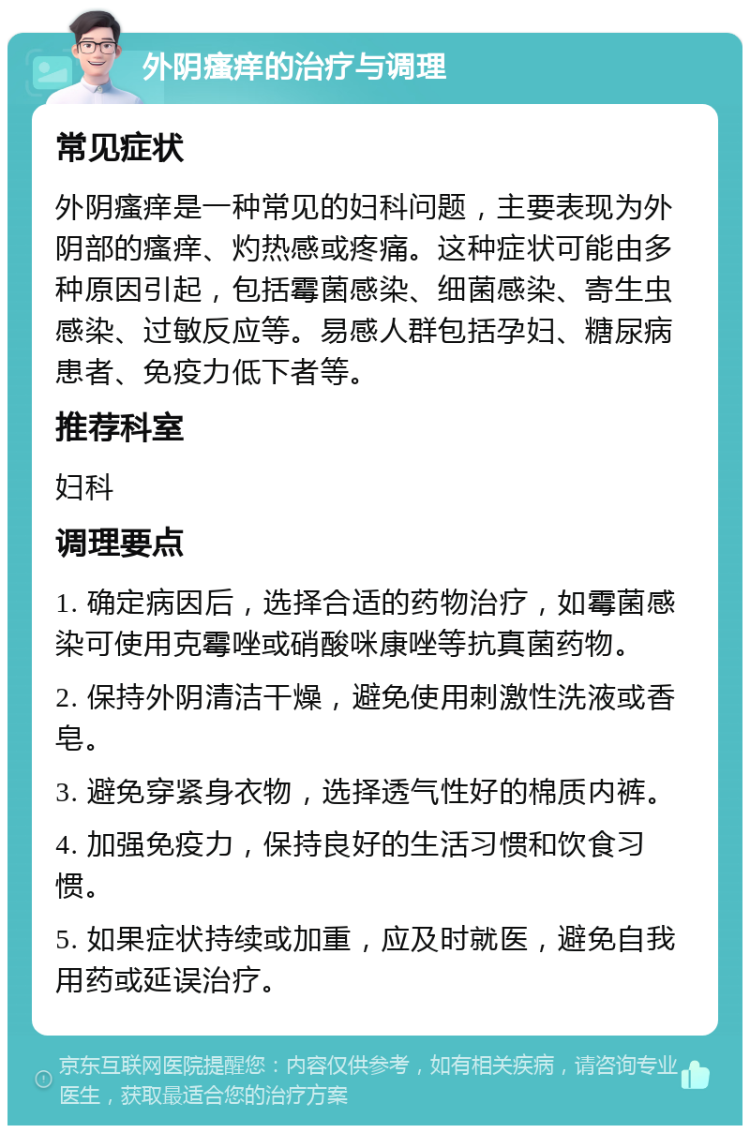 外阴瘙痒的治疗与调理 常见症状 外阴瘙痒是一种常见的妇科问题，主要表现为外阴部的瘙痒、灼热感或疼痛。这种症状可能由多种原因引起，包括霉菌感染、细菌感染、寄生虫感染、过敏反应等。易感人群包括孕妇、糖尿病患者、免疫力低下者等。 推荐科室 妇科 调理要点 1. 确定病因后，选择合适的药物治疗，如霉菌感染可使用克霉唑或硝酸咪康唑等抗真菌药物。 2. 保持外阴清洁干燥，避免使用刺激性洗液或香皂。 3. 避免穿紧身衣物，选择透气性好的棉质内裤。 4. 加强免疫力，保持良好的生活习惯和饮食习惯。 5. 如果症状持续或加重，应及时就医，避免自我用药或延误治疗。