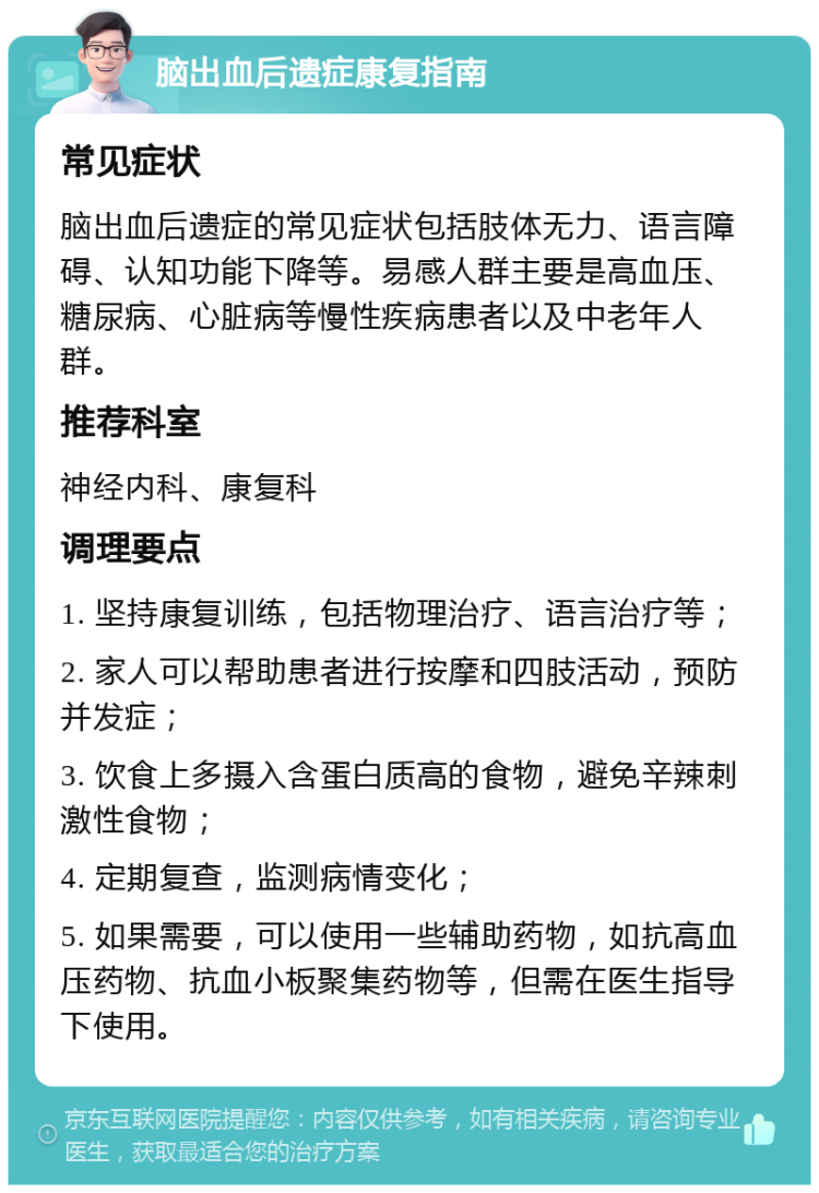 脑出血后遗症康复指南 常见症状 脑出血后遗症的常见症状包括肢体无力、语言障碍、认知功能下降等。易感人群主要是高血压、糖尿病、心脏病等慢性疾病患者以及中老年人群。 推荐科室 神经内科、康复科 调理要点 1. 坚持康复训练，包括物理治疗、语言治疗等； 2. 家人可以帮助患者进行按摩和四肢活动，预防并发症； 3. 饮食上多摄入含蛋白质高的食物，避免辛辣刺激性食物； 4. 定期复查，监测病情变化； 5. 如果需要，可以使用一些辅助药物，如抗高血压药物、抗血小板聚集药物等，但需在医生指导下使用。