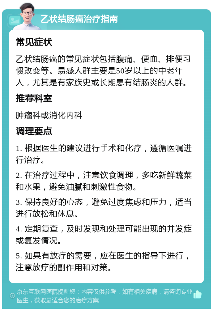 乙状结肠癌治疗指南 常见症状 乙状结肠癌的常见症状包括腹痛、便血、排便习惯改变等。易感人群主要是50岁以上的中老年人，尤其是有家族史或长期患有结肠炎的人群。 推荐科室 肿瘤科或消化内科 调理要点 1. 根据医生的建议进行手术和化疗，遵循医嘱进行治疗。 2. 在治疗过程中，注意饮食调理，多吃新鲜蔬菜和水果，避免油腻和刺激性食物。 3. 保持良好的心态，避免过度焦虑和压力，适当进行放松和休息。 4. 定期复查，及时发现和处理可能出现的并发症或复发情况。 5. 如果有放疗的需要，应在医生的指导下进行，注意放疗的副作用和对策。