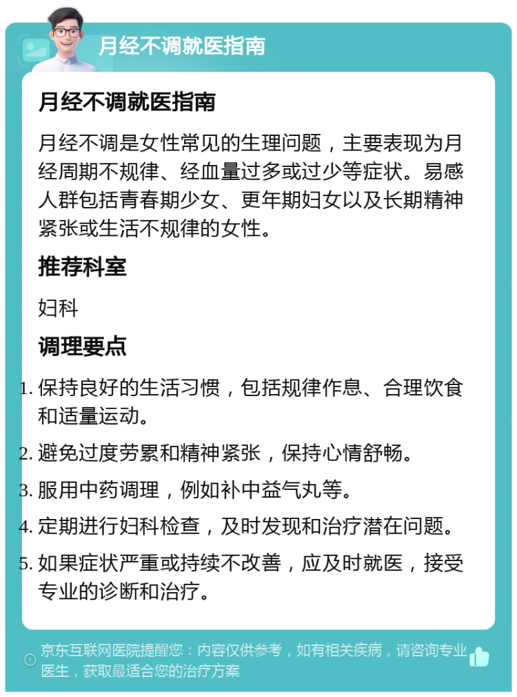 月经不调就医指南 月经不调就医指南 月经不调是女性常见的生理问题，主要表现为月经周期不规律、经血量过多或过少等症状。易感人群包括青春期少女、更年期妇女以及长期精神紧张或生活不规律的女性。 推荐科室 妇科 调理要点 保持良好的生活习惯，包括规律作息、合理饮食和适量运动。 避免过度劳累和精神紧张，保持心情舒畅。 服用中药调理，例如补中益气丸等。 定期进行妇科检查，及时发现和治疗潜在问题。 如果症状严重或持续不改善，应及时就医，接受专业的诊断和治疗。