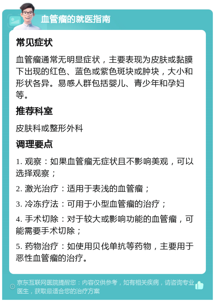 血管瘤的就医指南 常见症状 血管瘤通常无明显症状，主要表现为皮肤或黏膜下出现的红色、蓝色或紫色斑块或肿块，大小和形状各异。易感人群包括婴儿、青少年和孕妇等。 推荐科室 皮肤科或整形外科 调理要点 1. 观察：如果血管瘤无症状且不影响美观，可以选择观察； 2. 激光治疗：适用于表浅的血管瘤； 3. 冷冻疗法：可用于小型血管瘤的治疗； 4. 手术切除：对于较大或影响功能的血管瘤，可能需要手术切除； 5. 药物治疗：如使用贝伐单抗等药物，主要用于恶性血管瘤的治疗。