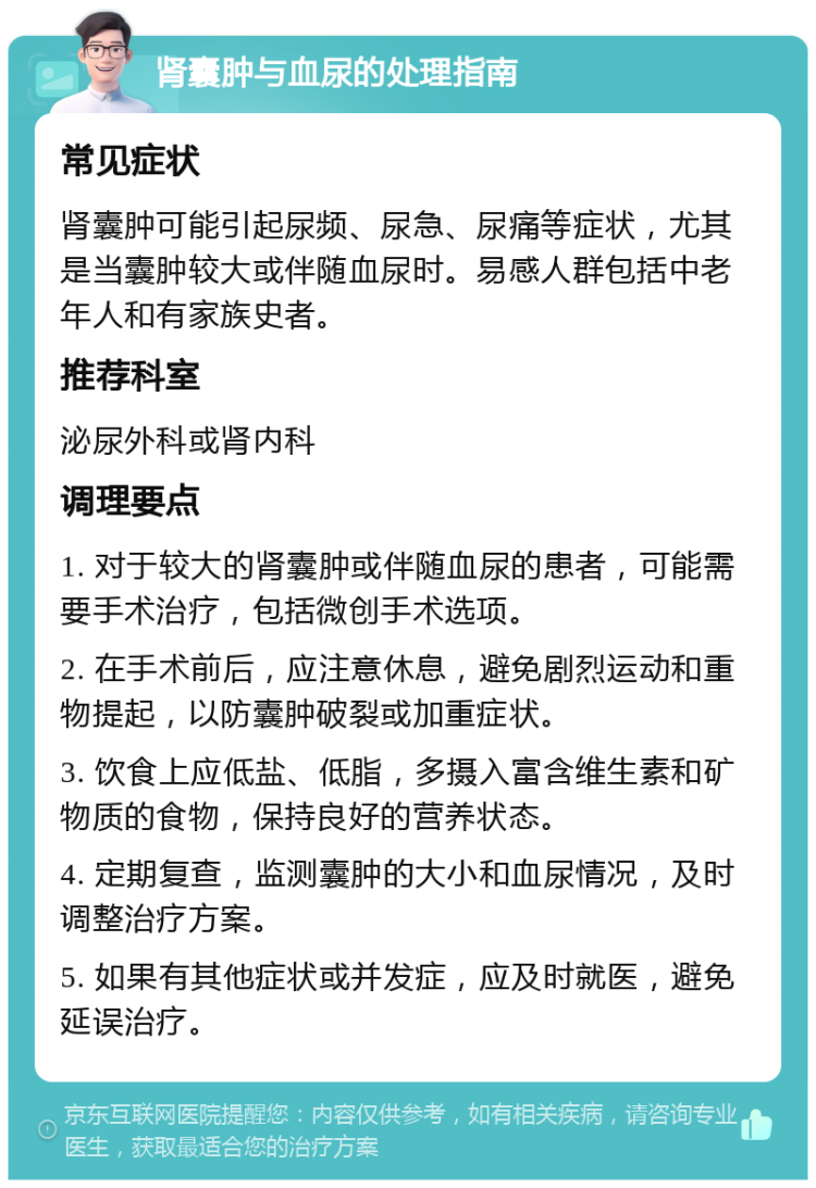 肾囊肿与血尿的处理指南 常见症状 肾囊肿可能引起尿频、尿急、尿痛等症状，尤其是当囊肿较大或伴随血尿时。易感人群包括中老年人和有家族史者。 推荐科室 泌尿外科或肾内科 调理要点 1. 对于较大的肾囊肿或伴随血尿的患者，可能需要手术治疗，包括微创手术选项。 2. 在手术前后，应注意休息，避免剧烈运动和重物提起，以防囊肿破裂或加重症状。 3. 饮食上应低盐、低脂，多摄入富含维生素和矿物质的食物，保持良好的营养状态。 4. 定期复查，监测囊肿的大小和血尿情况，及时调整治疗方案。 5. 如果有其他症状或并发症，应及时就医，避免延误治疗。