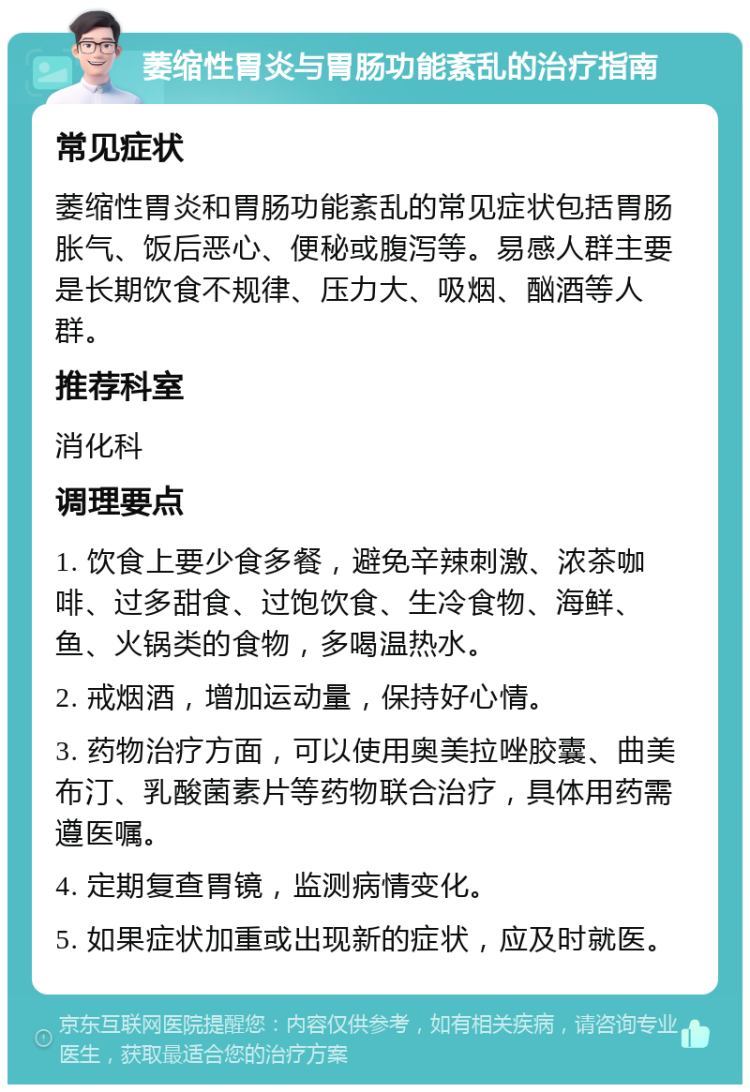 萎缩性胃炎与胃肠功能紊乱的治疗指南 常见症状 萎缩性胃炎和胃肠功能紊乱的常见症状包括胃肠胀气、饭后恶心、便秘或腹泻等。易感人群主要是长期饮食不规律、压力大、吸烟、酗酒等人群。 推荐科室 消化科 调理要点 1. 饮食上要少食多餐，避免辛辣刺激、浓茶咖啡、过多甜食、过饱饮食、生冷食物、海鲜、鱼、火锅类的食物，多喝温热水。 2. 戒烟酒，增加运动量，保持好心情。 3. 药物治疗方面，可以使用奥美拉唑胶囊、曲美布汀、乳酸菌素片等药物联合治疗，具体用药需遵医嘱。 4. 定期复查胃镜，监测病情变化。 5. 如果症状加重或出现新的症状，应及时就医。