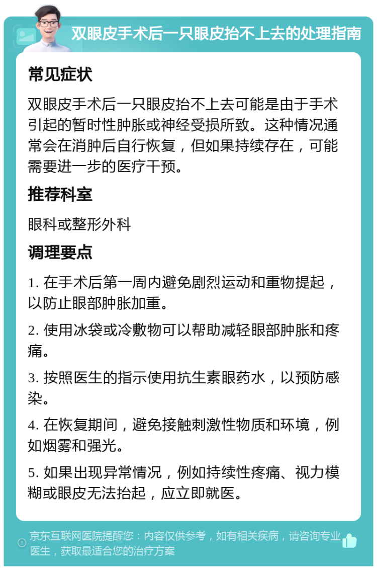 双眼皮手术后一只眼皮抬不上去的处理指南 常见症状 双眼皮手术后一只眼皮抬不上去可能是由于手术引起的暂时性肿胀或神经受损所致。这种情况通常会在消肿后自行恢复，但如果持续存在，可能需要进一步的医疗干预。 推荐科室 眼科或整形外科 调理要点 1. 在手术后第一周内避免剧烈运动和重物提起，以防止眼部肿胀加重。 2. 使用冰袋或冷敷物可以帮助减轻眼部肿胀和疼痛。 3. 按照医生的指示使用抗生素眼药水，以预防感染。 4. 在恢复期间，避免接触刺激性物质和环境，例如烟雾和强光。 5. 如果出现异常情况，例如持续性疼痛、视力模糊或眼皮无法抬起，应立即就医。