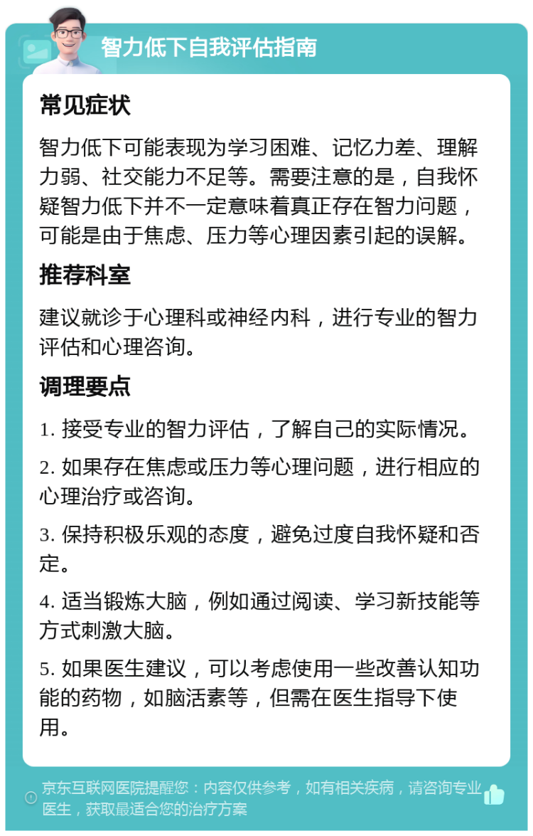 智力低下自我评估指南 常见症状 智力低下可能表现为学习困难、记忆力差、理解力弱、社交能力不足等。需要注意的是，自我怀疑智力低下并不一定意味着真正存在智力问题，可能是由于焦虑、压力等心理因素引起的误解。 推荐科室 建议就诊于心理科或神经内科，进行专业的智力评估和心理咨询。 调理要点 1. 接受专业的智力评估，了解自己的实际情况。 2. 如果存在焦虑或压力等心理问题，进行相应的心理治疗或咨询。 3. 保持积极乐观的态度，避免过度自我怀疑和否定。 4. 适当锻炼大脑，例如通过阅读、学习新技能等方式刺激大脑。 5. 如果医生建议，可以考虑使用一些改善认知功能的药物，如脑活素等，但需在医生指导下使用。