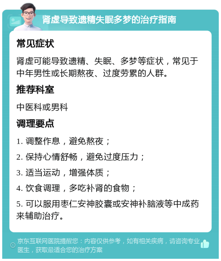 肾虚导致遗精失眠多梦的治疗指南 常见症状 肾虚可能导致遗精、失眠、多梦等症状，常见于中年男性或长期熬夜、过度劳累的人群。 推荐科室 中医科或男科 调理要点 1. 调整作息，避免熬夜； 2. 保持心情舒畅，避免过度压力； 3. 适当运动，增强体质； 4. 饮食调理，多吃补肾的食物； 5. 可以服用枣仁安神胶囊或安神补脑液等中成药来辅助治疗。