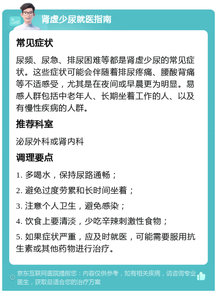 肾虚少尿就医指南 常见症状 尿频、尿急、排尿困难等都是肾虚少尿的常见症状。这些症状可能会伴随着排尿疼痛、腰酸背痛等不适感受，尤其是在夜间或早晨更为明显。易感人群包括中老年人、长期坐着工作的人、以及有慢性疾病的人群。 推荐科室 泌尿外科或肾内科 调理要点 1. 多喝水，保持尿路通畅； 2. 避免过度劳累和长时间坐着； 3. 注意个人卫生，避免感染； 4. 饮食上要清淡，少吃辛辣刺激性食物； 5. 如果症状严重，应及时就医，可能需要服用抗生素或其他药物进行治疗。