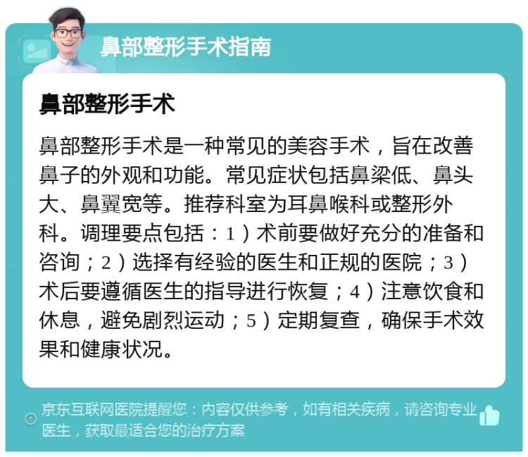 鼻部整形手术指南 鼻部整形手术 鼻部整形手术是一种常见的美容手术，旨在改善鼻子的外观和功能。常见症状包括鼻梁低、鼻头大、鼻翼宽等。推荐科室为耳鼻喉科或整形外科。调理要点包括：1）术前要做好充分的准备和咨询；2）选择有经验的医生和正规的医院；3）术后要遵循医生的指导进行恢复；4）注意饮食和休息，避免剧烈运动；5）定期复查，确保手术效果和健康状况。