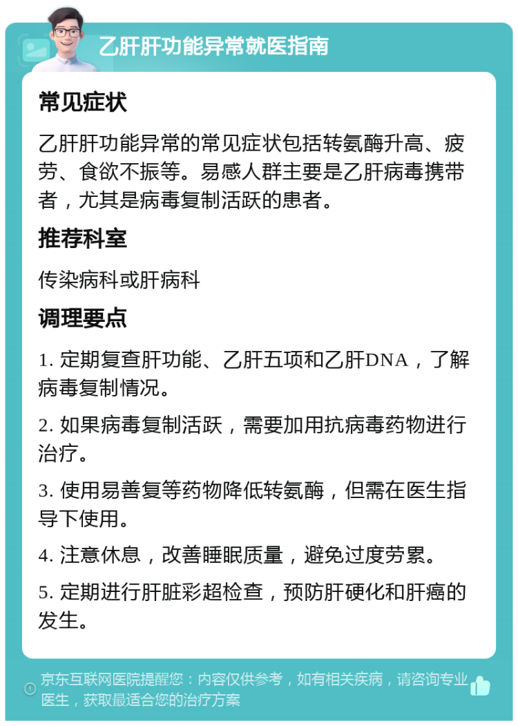 乙肝肝功能异常就医指南 常见症状 乙肝肝功能异常的常见症状包括转氨酶升高、疲劳、食欲不振等。易感人群主要是乙肝病毒携带者，尤其是病毒复制活跃的患者。 推荐科室 传染病科或肝病科 调理要点 1. 定期复查肝功能、乙肝五项和乙肝DNA，了解病毒复制情况。 2. 如果病毒复制活跃，需要加用抗病毒药物进行治疗。 3. 使用易善复等药物降低转氨酶，但需在医生指导下使用。 4. 注意休息，改善睡眠质量，避免过度劳累。 5. 定期进行肝脏彩超检查，预防肝硬化和肝癌的发生。