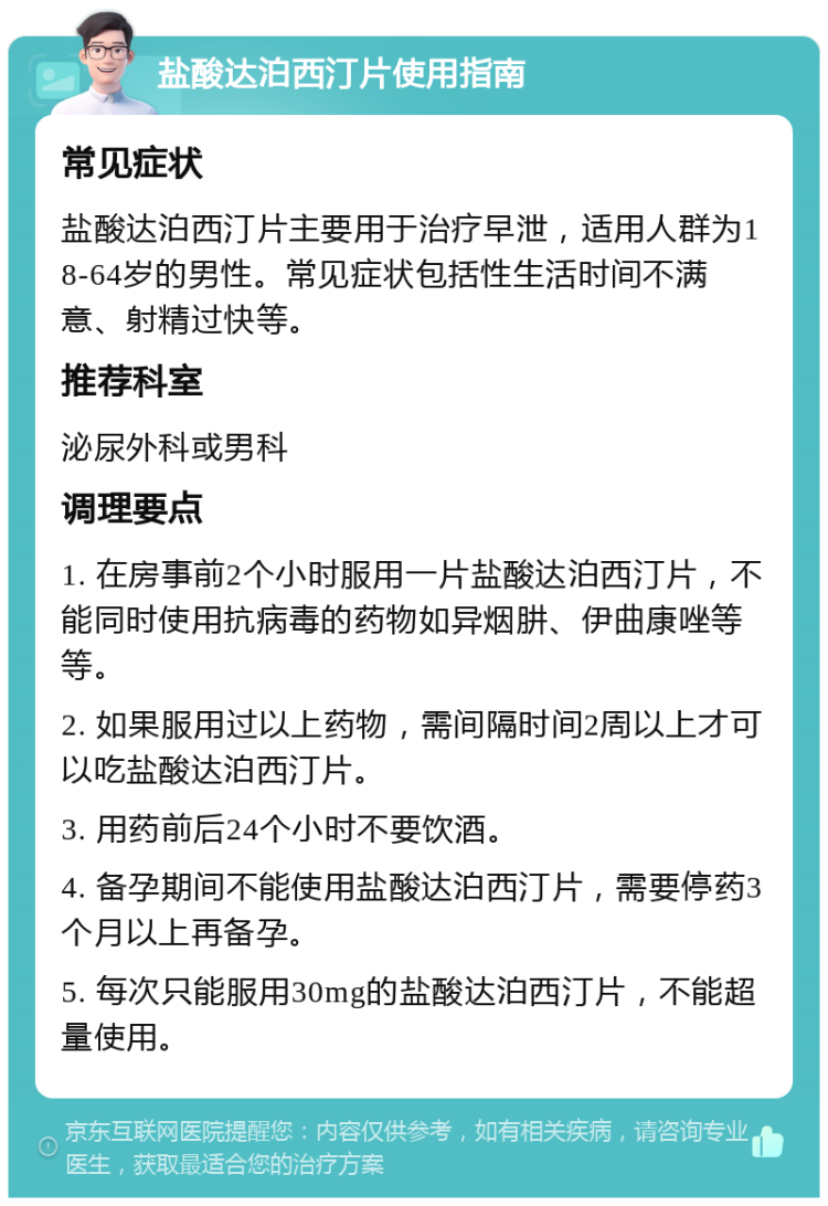 盐酸达泊西汀片使用指南 常见症状 盐酸达泊西汀片主要用于治疗早泄，适用人群为18-64岁的男性。常见症状包括性生活时间不满意、射精过快等。 推荐科室 泌尿外科或男科 调理要点 1. 在房事前2个小时服用一片盐酸达泊西汀片，不能同时使用抗病毒的药物如异烟肼、伊曲康唑等等。 2. 如果服用过以上药物，需间隔时间2周以上才可以吃盐酸达泊西汀片。 3. 用药前后24个小时不要饮酒。 4. 备孕期间不能使用盐酸达泊西汀片，需要停药3个月以上再备孕。 5. 每次只能服用30mg的盐酸达泊西汀片，不能超量使用。