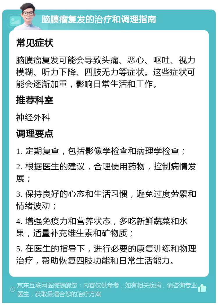 脑膜瘤复发的治疗和调理指南 常见症状 脑膜瘤复发可能会导致头痛、恶心、呕吐、视力模糊、听力下降、四肢无力等症状。这些症状可能会逐渐加重，影响日常生活和工作。 推荐科室 神经外科 调理要点 1. 定期复查，包括影像学检查和病理学检查； 2. 根据医生的建议，合理使用药物，控制病情发展； 3. 保持良好的心态和生活习惯，避免过度劳累和情绪波动； 4. 增强免疫力和营养状态，多吃新鲜蔬菜和水果，适量补充维生素和矿物质； 5. 在医生的指导下，进行必要的康复训练和物理治疗，帮助恢复四肢功能和日常生活能力。