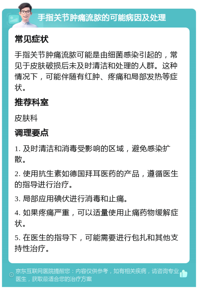 手指关节肿痛流脓的可能病因及处理 常见症状 手指关节肿痛流脓可能是由细菌感染引起的，常见于皮肤破损后未及时清洁和处理的人群。这种情况下，可能伴随有红肿、疼痛和局部发热等症状。 推荐科室 皮肤科 调理要点 1. 及时清洁和消毒受影响的区域，避免感染扩散。 2. 使用抗生素如德国拜耳医药的产品，遵循医生的指导进行治疗。 3. 局部应用碘伏进行消毒和止痛。 4. 如果疼痛严重，可以适量使用止痛药物缓解症状。 5. 在医生的指导下，可能需要进行包扎和其他支持性治疗。