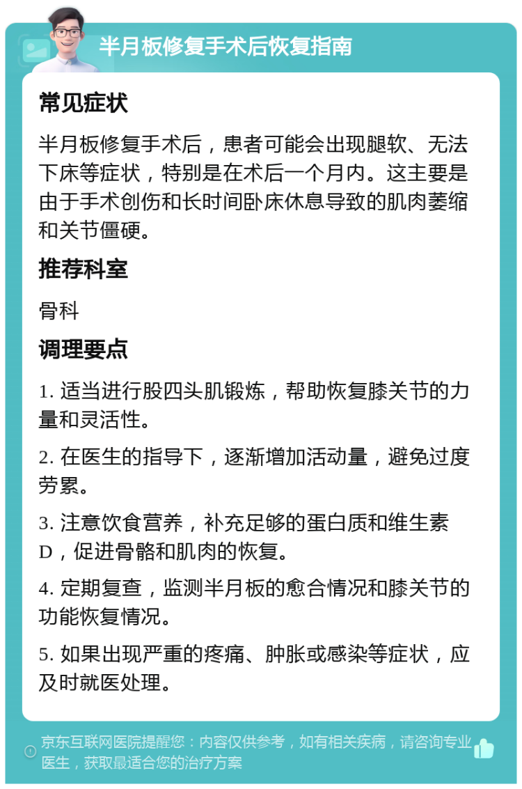 半月板修复手术后恢复指南 常见症状 半月板修复手术后，患者可能会出现腿软、无法下床等症状，特别是在术后一个月内。这主要是由于手术创伤和长时间卧床休息导致的肌肉萎缩和关节僵硬。 推荐科室 骨科 调理要点 1. 适当进行股四头肌锻炼，帮助恢复膝关节的力量和灵活性。 2. 在医生的指导下，逐渐增加活动量，避免过度劳累。 3. 注意饮食营养，补充足够的蛋白质和维生素D，促进骨骼和肌肉的恢复。 4. 定期复查，监测半月板的愈合情况和膝关节的功能恢复情况。 5. 如果出现严重的疼痛、肿胀或感染等症状，应及时就医处理。