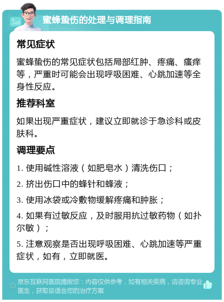 蜜蜂蛰伤的处理与调理指南 常见症状 蜜蜂蛰伤的常见症状包括局部红肿、疼痛、瘙痒等，严重时可能会出现呼吸困难、心跳加速等全身性反应。 推荐科室 如果出现严重症状，建议立即就诊于急诊科或皮肤科。 调理要点 1. 使用碱性溶液（如肥皂水）清洗伤口； 2. 挤出伤口中的蜂针和蜂液； 3. 使用冰袋或冷敷物缓解疼痛和肿胀； 4. 如果有过敏反应，及时服用抗过敏药物（如扑尔敏）； 5. 注意观察是否出现呼吸困难、心跳加速等严重症状，如有，立即就医。