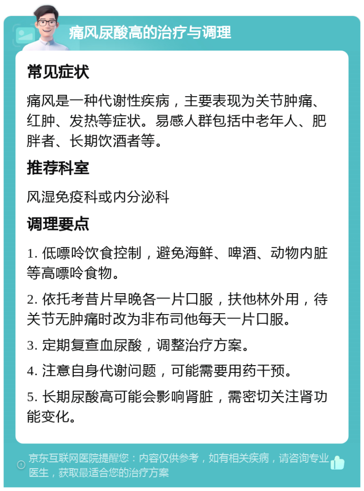 痛风尿酸高的治疗与调理 常见症状 痛风是一种代谢性疾病，主要表现为关节肿痛、红肿、发热等症状。易感人群包括中老年人、肥胖者、长期饮酒者等。 推荐科室 风湿免疫科或内分泌科 调理要点 1. 低嘌呤饮食控制，避免海鲜、啤酒、动物内脏等高嘌呤食物。 2. 依托考昔片早晚各一片口服，扶他林外用，待关节无肿痛时改为非布司他每天一片口服。 3. 定期复查血尿酸，调整治疗方案。 4. 注意自身代谢问题，可能需要用药干预。 5. 长期尿酸高可能会影响肾脏，需密切关注肾功能变化。