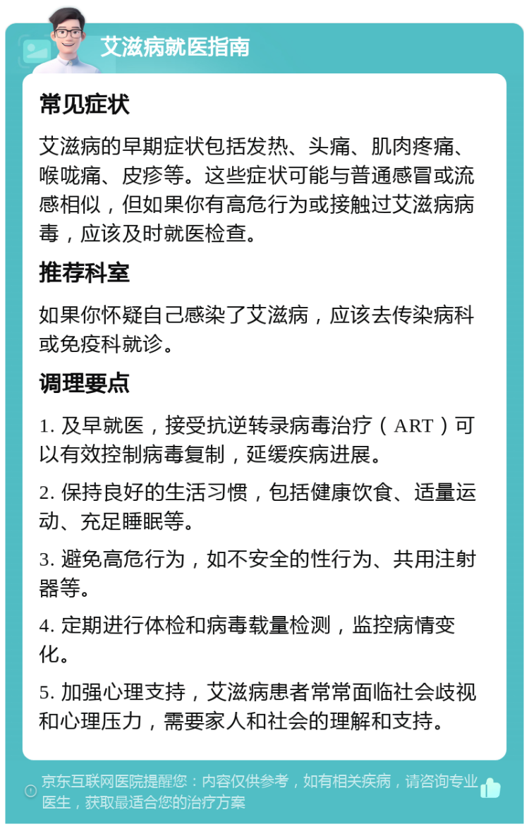 艾滋病就医指南 常见症状 艾滋病的早期症状包括发热、头痛、肌肉疼痛、喉咙痛、皮疹等。这些症状可能与普通感冒或流感相似，但如果你有高危行为或接触过艾滋病病毒，应该及时就医检查。 推荐科室 如果你怀疑自己感染了艾滋病，应该去传染病科或免疫科就诊。 调理要点 1. 及早就医，接受抗逆转录病毒治疗（ART）可以有效控制病毒复制，延缓疾病进展。 2. 保持良好的生活习惯，包括健康饮食、适量运动、充足睡眠等。 3. 避免高危行为，如不安全的性行为、共用注射器等。 4. 定期进行体检和病毒载量检测，监控病情变化。 5. 加强心理支持，艾滋病患者常常面临社会歧视和心理压力，需要家人和社会的理解和支持。