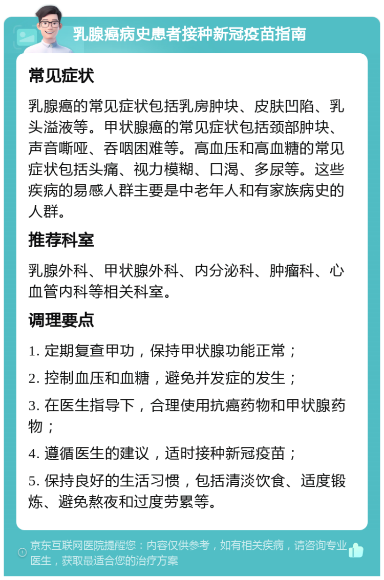 乳腺癌病史患者接种新冠疫苗指南 常见症状 乳腺癌的常见症状包括乳房肿块、皮肤凹陷、乳头溢液等。甲状腺癌的常见症状包括颈部肿块、声音嘶哑、吞咽困难等。高血压和高血糖的常见症状包括头痛、视力模糊、口渴、多尿等。这些疾病的易感人群主要是中老年人和有家族病史的人群。 推荐科室 乳腺外科、甲状腺外科、内分泌科、肿瘤科、心血管内科等相关科室。 调理要点 1. 定期复查甲功，保持甲状腺功能正常； 2. 控制血压和血糖，避免并发症的发生； 3. 在医生指导下，合理使用抗癌药物和甲状腺药物； 4. 遵循医生的建议，适时接种新冠疫苗； 5. 保持良好的生活习惯，包括清淡饮食、适度锻炼、避免熬夜和过度劳累等。