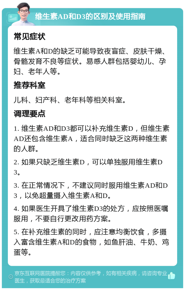 维生素AD和D3的区别及使用指南 常见症状 维生素A和D的缺乏可能导致夜盲症、皮肤干燥、骨骼发育不良等症状。易感人群包括婴幼儿、孕妇、老年人等。 推荐科室 儿科、妇产科、老年科等相关科室。 调理要点 1. 维生素AD和D3都可以补充维生素D，但维生素AD还包含维生素A，适合同时缺乏这两种维生素的人群。 2. 如果只缺乏维生素D，可以单独服用维生素D3。 3. 在正常情况下，不建议同时服用维生素AD和D3，以免超量摄入维生素A和D。 4. 如果医生开具了维生素D3的处方，应按照医嘱服用，不要自行更改用药方案。 5. 在补充维生素的同时，应注意均衡饮食，多摄入富含维生素A和D的食物，如鱼肝油、牛奶、鸡蛋等。