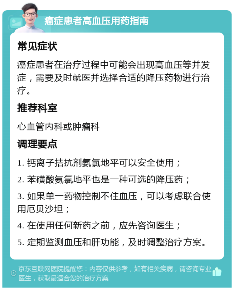 癌症患者高血压用药指南 常见症状 癌症患者在治疗过程中可能会出现高血压等并发症，需要及时就医并选择合适的降压药物进行治疗。 推荐科室 心血管内科或肿瘤科 调理要点 1. 钙离子拮抗剂氨氯地平可以安全使用； 2. 苯磺酸氨氯地平也是一种可选的降压药； 3. 如果单一药物控制不住血压，可以考虑联合使用厄贝沙坦； 4. 在使用任何新药之前，应先咨询医生； 5. 定期监测血压和肝功能，及时调整治疗方案。