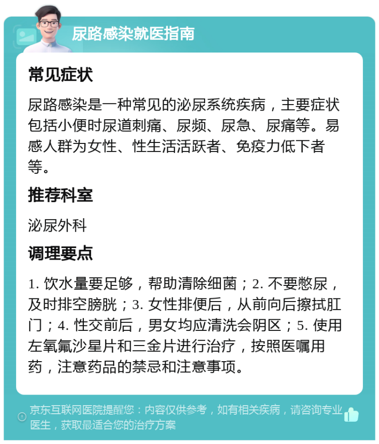 尿路感染就医指南 常见症状 尿路感染是一种常见的泌尿系统疾病，主要症状包括小便时尿道刺痛、尿频、尿急、尿痛等。易感人群为女性、性生活活跃者、免疫力低下者等。 推荐科室 泌尿外科 调理要点 1. 饮水量要足够，帮助清除细菌；2. 不要憋尿，及时排空膀胱；3. 女性排便后，从前向后擦拭肛门；4. 性交前后，男女均应清洗会阴区；5. 使用左氧氟沙星片和三金片进行治疗，按照医嘱用药，注意药品的禁忌和注意事项。