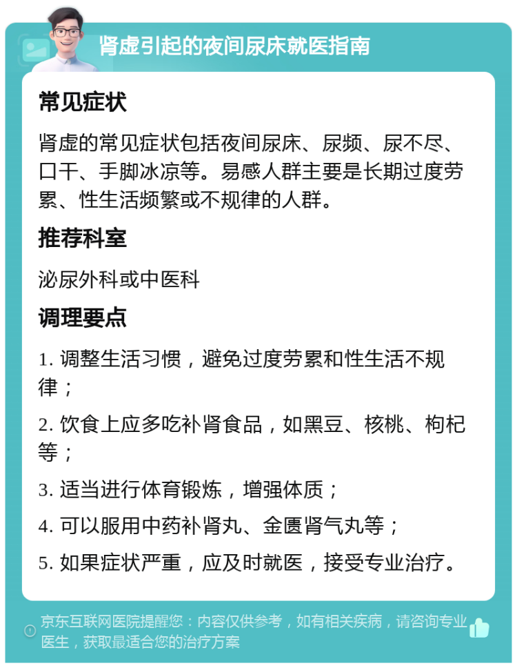 肾虚引起的夜间尿床就医指南 常见症状 肾虚的常见症状包括夜间尿床、尿频、尿不尽、口干、手脚冰凉等。易感人群主要是长期过度劳累、性生活频繁或不规律的人群。 推荐科室 泌尿外科或中医科 调理要点 1. 调整生活习惯，避免过度劳累和性生活不规律； 2. 饮食上应多吃补肾食品，如黑豆、核桃、枸杞等； 3. 适当进行体育锻炼，增强体质； 4. 可以服用中药补肾丸、金匮肾气丸等； 5. 如果症状严重，应及时就医，接受专业治疗。