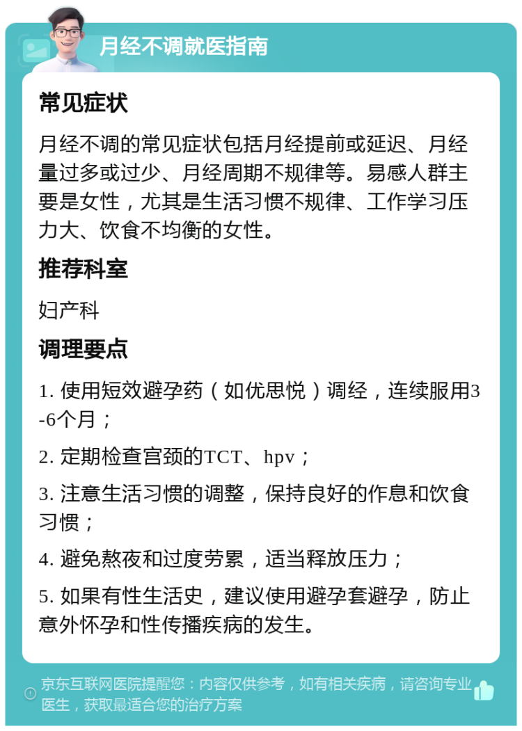 月经不调就医指南 常见症状 月经不调的常见症状包括月经提前或延迟、月经量过多或过少、月经周期不规律等。易感人群主要是女性，尤其是生活习惯不规律、工作学习压力大、饮食不均衡的女性。 推荐科室 妇产科 调理要点 1. 使用短效避孕药（如优思悦）调经，连续服用3-6个月； 2. 定期检查宫颈的TCT、hpv； 3. 注意生活习惯的调整，保持良好的作息和饮食习惯； 4. 避免熬夜和过度劳累，适当释放压力； 5. 如果有性生活史，建议使用避孕套避孕，防止意外怀孕和性传播疾病的发生。