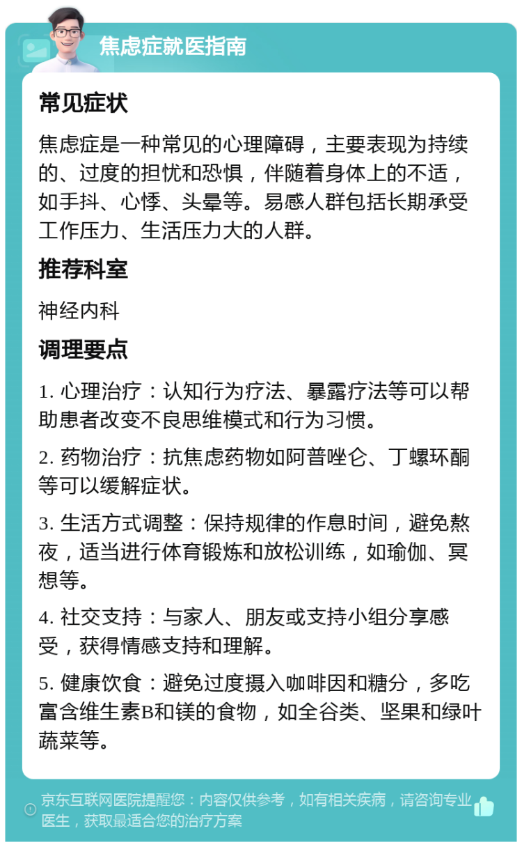 焦虑症就医指南 常见症状 焦虑症是一种常见的心理障碍，主要表现为持续的、过度的担忧和恐惧，伴随着身体上的不适，如手抖、心悸、头晕等。易感人群包括长期承受工作压力、生活压力大的人群。 推荐科室 神经内科 调理要点 1. 心理治疗：认知行为疗法、暴露疗法等可以帮助患者改变不良思维模式和行为习惯。 2. 药物治疗：抗焦虑药物如阿普唑仑、丁螺环酮等可以缓解症状。 3. 生活方式调整：保持规律的作息时间，避免熬夜，适当进行体育锻炼和放松训练，如瑜伽、冥想等。 4. 社交支持：与家人、朋友或支持小组分享感受，获得情感支持和理解。 5. 健康饮食：避免过度摄入咖啡因和糖分，多吃富含维生素B和镁的食物，如全谷类、坚果和绿叶蔬菜等。