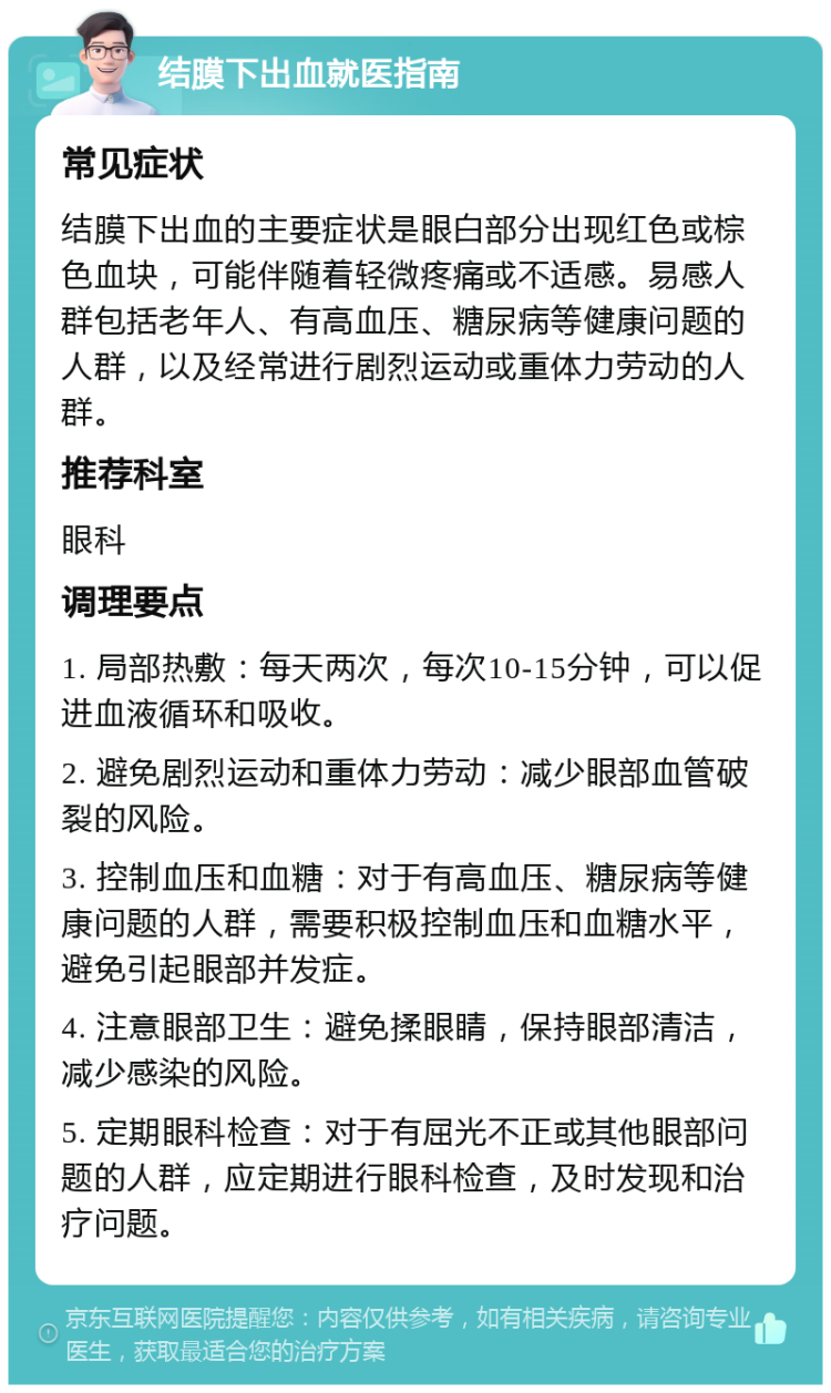 结膜下出血就医指南 常见症状 结膜下出血的主要症状是眼白部分出现红色或棕色血块，可能伴随着轻微疼痛或不适感。易感人群包括老年人、有高血压、糖尿病等健康问题的人群，以及经常进行剧烈运动或重体力劳动的人群。 推荐科室 眼科 调理要点 1. 局部热敷：每天两次，每次10-15分钟，可以促进血液循环和吸收。 2. 避免剧烈运动和重体力劳动：减少眼部血管破裂的风险。 3. 控制血压和血糖：对于有高血压、糖尿病等健康问题的人群，需要积极控制血压和血糖水平，避免引起眼部并发症。 4. 注意眼部卫生：避免揉眼睛，保持眼部清洁，减少感染的风险。 5. 定期眼科检查：对于有屈光不正或其他眼部问题的人群，应定期进行眼科检查，及时发现和治疗问题。