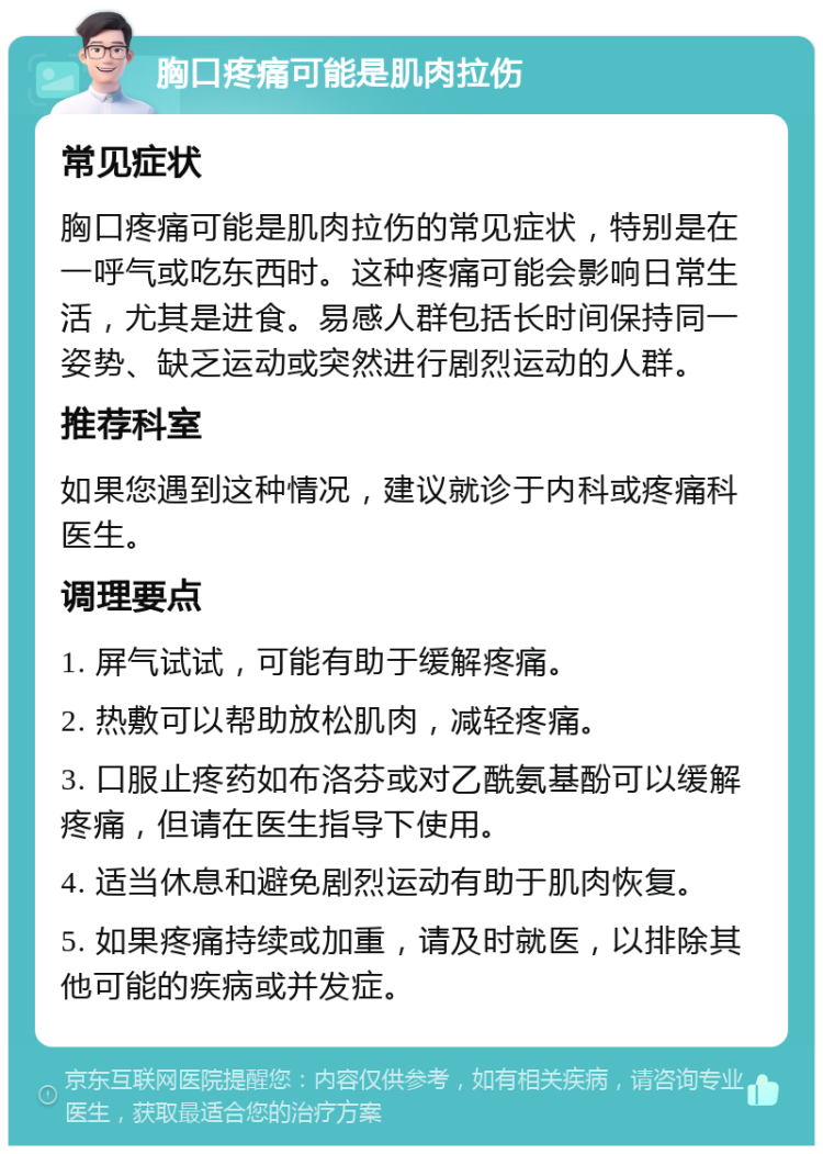 胸口疼痛可能是肌肉拉伤 常见症状 胸口疼痛可能是肌肉拉伤的常见症状，特别是在一呼气或吃东西时。这种疼痛可能会影响日常生活，尤其是进食。易感人群包括长时间保持同一姿势、缺乏运动或突然进行剧烈运动的人群。 推荐科室 如果您遇到这种情况，建议就诊于内科或疼痛科医生。 调理要点 1. 屏气试试，可能有助于缓解疼痛。 2. 热敷可以帮助放松肌肉，减轻疼痛。 3. 口服止疼药如布洛芬或对乙酰氨基酚可以缓解疼痛，但请在医生指导下使用。 4. 适当休息和避免剧烈运动有助于肌肉恢复。 5. 如果疼痛持续或加重，请及时就医，以排除其他可能的疾病或并发症。