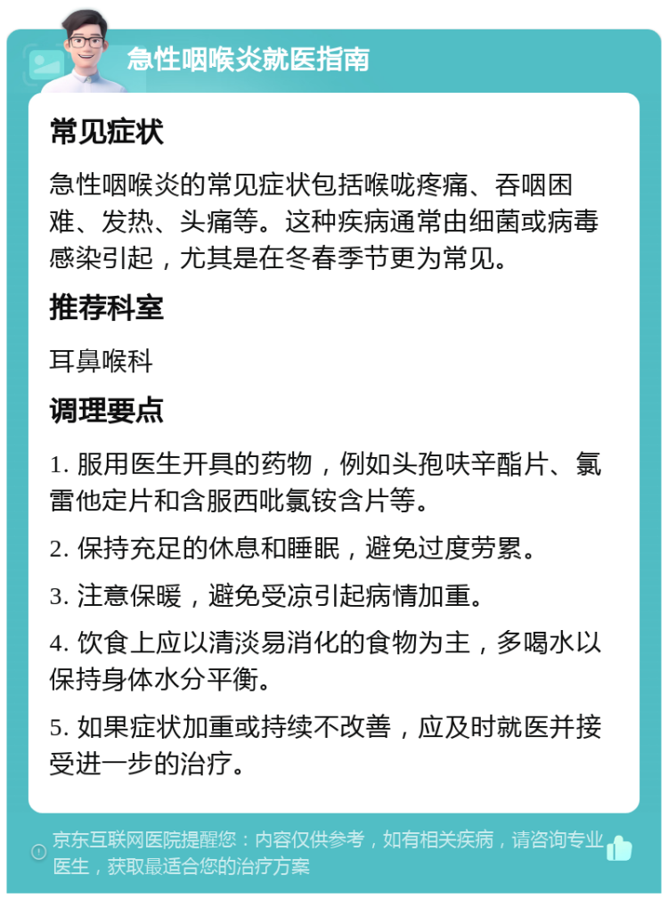 急性咽喉炎就医指南 常见症状 急性咽喉炎的常见症状包括喉咙疼痛、吞咽困难、发热、头痛等。这种疾病通常由细菌或病毒感染引起，尤其是在冬春季节更为常见。 推荐科室 耳鼻喉科 调理要点 1. 服用医生开具的药物，例如头孢呋辛酯片、氯雷他定片和含服西吡氯铵含片等。 2. 保持充足的休息和睡眠，避免过度劳累。 3. 注意保暖，避免受凉引起病情加重。 4. 饮食上应以清淡易消化的食物为主，多喝水以保持身体水分平衡。 5. 如果症状加重或持续不改善，应及时就医并接受进一步的治疗。