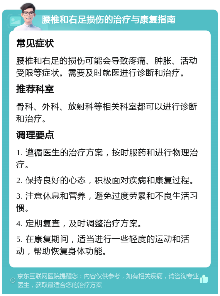 腰椎和右足损伤的治疗与康复指南 常见症状 腰椎和右足的损伤可能会导致疼痛、肿胀、活动受限等症状。需要及时就医进行诊断和治疗。 推荐科室 骨科、外科、放射科等相关科室都可以进行诊断和治疗。 调理要点 1. 遵循医生的治疗方案，按时服药和进行物理治疗。 2. 保持良好的心态，积极面对疾病和康复过程。 3. 注意休息和营养，避免过度劳累和不良生活习惯。 4. 定期复查，及时调整治疗方案。 5. 在康复期间，适当进行一些轻度的运动和活动，帮助恢复身体功能。