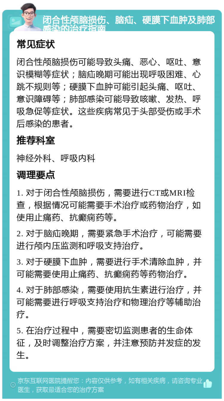 闭合性颅脑损伤、脑疝、硬膜下血肿及肺部感染的治疗指南 常见症状 闭合性颅脑损伤可能导致头痛、恶心、呕吐、意识模糊等症状；脑疝晚期可能出现呼吸困难、心跳不规则等；硬膜下血肿可能引起头痛、呕吐、意识障碍等；肺部感染可能导致咳嗽、发热、呼吸急促等症状。这些疾病常见于头部受伤或手术后感染的患者。 推荐科室 神经外科、呼吸内科 调理要点 1. 对于闭合性颅脑损伤，需要进行CT或MRI检查，根据情况可能需要手术治疗或药物治疗，如使用止痛药、抗癫痫药等。 2. 对于脑疝晚期，需要紧急手术治疗，可能需要进行颅内压监测和呼吸支持治疗。 3. 对于硬膜下血肿，需要进行手术清除血肿，并可能需要使用止痛药、抗癫痫药等药物治疗。 4. 对于肺部感染，需要使用抗生素进行治疗，并可能需要进行呼吸支持治疗和物理治疗等辅助治疗。 5. 在治疗过程中，需要密切监测患者的生命体征，及时调整治疗方案，并注意预防并发症的发生。