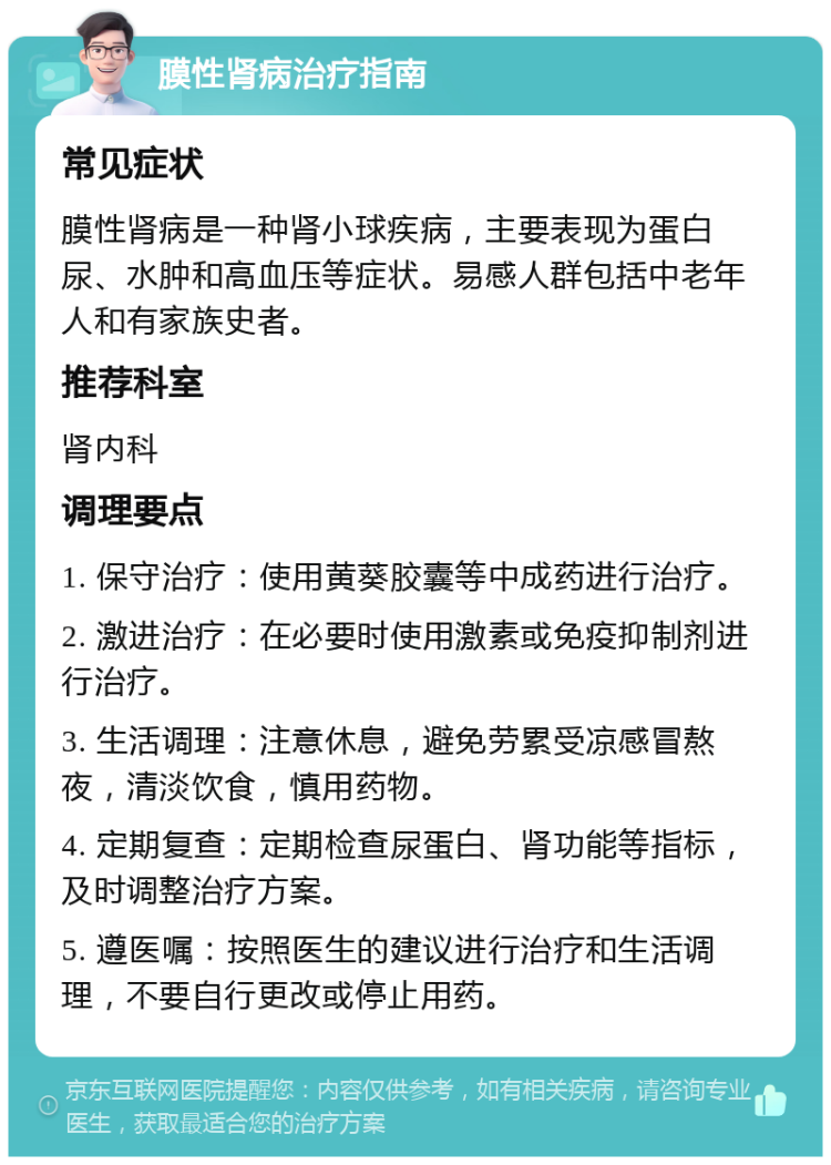 膜性肾病治疗指南 常见症状 膜性肾病是一种肾小球疾病，主要表现为蛋白尿、水肿和高血压等症状。易感人群包括中老年人和有家族史者。 推荐科室 肾内科 调理要点 1. 保守治疗：使用黄葵胶囊等中成药进行治疗。 2. 激进治疗：在必要时使用激素或免疫抑制剂进行治疗。 3. 生活调理：注意休息，避免劳累受凉感冒熬夜，清淡饮食，慎用药物。 4. 定期复查：定期检查尿蛋白、肾功能等指标，及时调整治疗方案。 5. 遵医嘱：按照医生的建议进行治疗和生活调理，不要自行更改或停止用药。