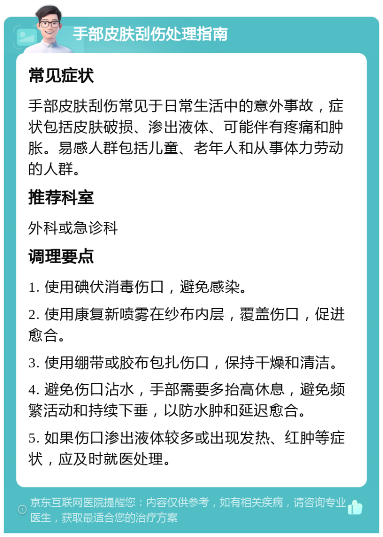 手部皮肤刮伤处理指南 常见症状 手部皮肤刮伤常见于日常生活中的意外事故，症状包括皮肤破损、渗出液体、可能伴有疼痛和肿胀。易感人群包括儿童、老年人和从事体力劳动的人群。 推荐科室 外科或急诊科 调理要点 1. 使用碘伏消毒伤口，避免感染。 2. 使用康复新喷雾在纱布内层，覆盖伤口，促进愈合。 3. 使用绷带或胶布包扎伤口，保持干燥和清洁。 4. 避免伤口沾水，手部需要多抬高休息，避免频繁活动和持续下垂，以防水肿和延迟愈合。 5. 如果伤口渗出液体较多或出现发热、红肿等症状，应及时就医处理。