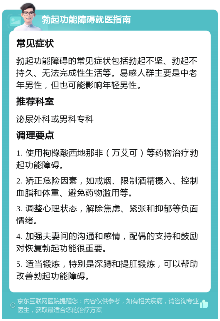 勃起功能障碍就医指南 常见症状 勃起功能障碍的常见症状包括勃起不坚、勃起不持久、无法完成性生活等。易感人群主要是中老年男性，但也可能影响年轻男性。 推荐科室 泌尿外科或男科专科 调理要点 1. 使用枸橼酸西地那非（万艾可）等药物治疗勃起功能障碍。 2. 矫正危险因素，如戒烟、限制酒精摄入、控制血脂和体重、避免药物滥用等。 3. 调整心理状态，解除焦虑、紧张和抑郁等负面情绪。 4. 加强夫妻间的沟通和感情，配偶的支持和鼓励对恢复勃起功能很重要。 5. 适当锻炼，特别是深蹲和提肛锻炼，可以帮助改善勃起功能障碍。