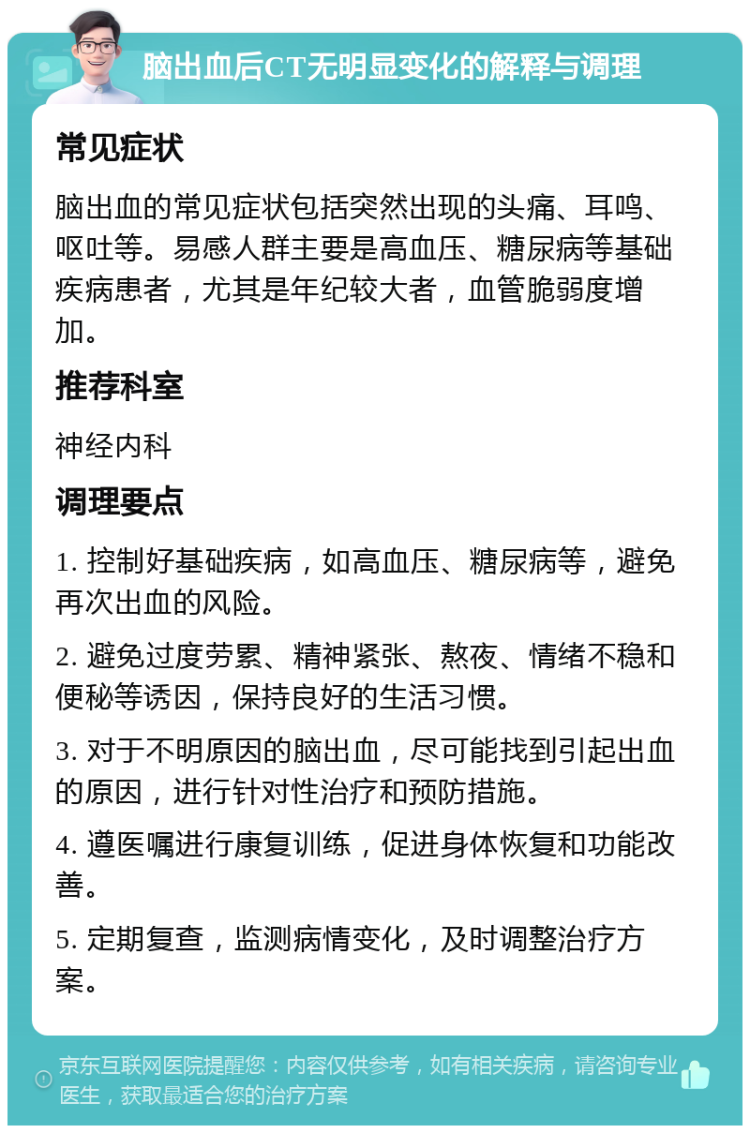 脑出血后CT无明显变化的解释与调理 常见症状 脑出血的常见症状包括突然出现的头痛、耳鸣、呕吐等。易感人群主要是高血压、糖尿病等基础疾病患者，尤其是年纪较大者，血管脆弱度增加。 推荐科室 神经内科 调理要点 1. 控制好基础疾病，如高血压、糖尿病等，避免再次出血的风险。 2. 避免过度劳累、精神紧张、熬夜、情绪不稳和便秘等诱因，保持良好的生活习惯。 3. 对于不明原因的脑出血，尽可能找到引起出血的原因，进行针对性治疗和预防措施。 4. 遵医嘱进行康复训练，促进身体恢复和功能改善。 5. 定期复查，监测病情变化，及时调整治疗方案。