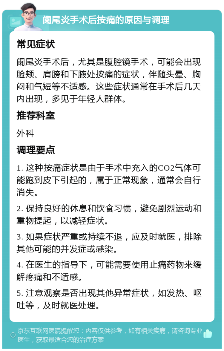 阑尾炎手术后按痛的原因与调理 常见症状 阑尾炎手术后，尤其是腹腔镜手术，可能会出现脸颊、肩膀和下腋处按痛的症状，伴随头晕、胸闷和气短等不适感。这些症状通常在手术后几天内出现，多见于年轻人群体。 推荐科室 外科 调理要点 1. 这种按痛症状是由于手术中充入的CO2气体可能跑到皮下引起的，属于正常现象，通常会自行消失。 2. 保持良好的休息和饮食习惯，避免剧烈运动和重物提起，以减轻症状。 3. 如果症状严重或持续不退，应及时就医，排除其他可能的并发症或感染。 4. 在医生的指导下，可能需要使用止痛药物来缓解疼痛和不适感。 5. 注意观察是否出现其他异常症状，如发热、呕吐等，及时就医处理。