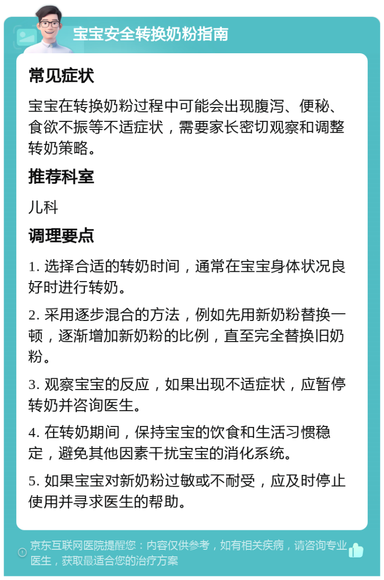 宝宝安全转换奶粉指南 常见症状 宝宝在转换奶粉过程中可能会出现腹泻、便秘、食欲不振等不适症状，需要家长密切观察和调整转奶策略。 推荐科室 儿科 调理要点 1. 选择合适的转奶时间，通常在宝宝身体状况良好时进行转奶。 2. 采用逐步混合的方法，例如先用新奶粉替换一顿，逐渐增加新奶粉的比例，直至完全替换旧奶粉。 3. 观察宝宝的反应，如果出现不适症状，应暂停转奶并咨询医生。 4. 在转奶期间，保持宝宝的饮食和生活习惯稳定，避免其他因素干扰宝宝的消化系统。 5. 如果宝宝对新奶粉过敏或不耐受，应及时停止使用并寻求医生的帮助。